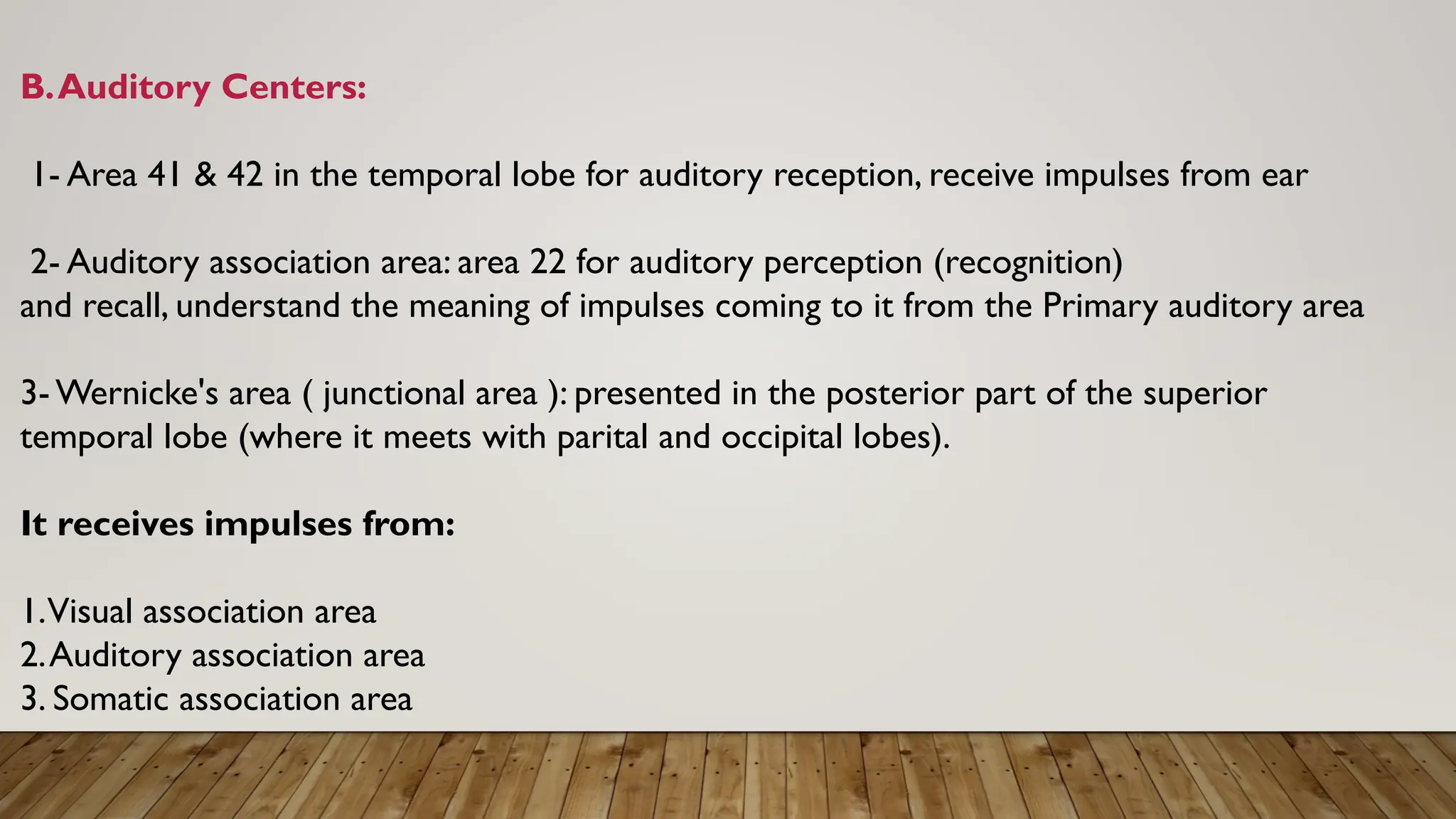 B.Auditory Centers:
1- Area 41 & 42 in the temporal lobe for auditory reception, receive impulses from ear
2- Auditory association area: area 22 for auditory perception (recognition)
and recall, understand the meaning of impulses coming to it from the Primary auditory area
3- Wernicke's area ( junctional area ): presented in the posterior part of the superior
temporal lobe (where it meets with parital and occipital lobes).
It receives impulses from:
1.Visual association area
2.Auditory association area
3. Somatic association area
 