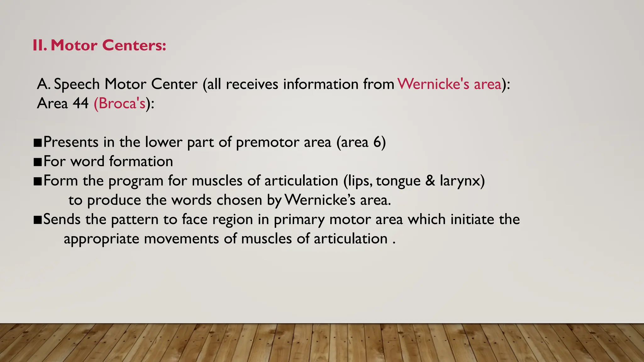 II. Motor Centers:
A. Speech Motor Center (all receives information from Wernicke's area):
Area 44 (Broca's):
▪︎
Presents in the lower part of premotor area (area 6)
▪︎
For word formation
▪︎
Form the program for muscles of articulation (lips, tongue & larynx)
to produce the words chosen by Wernicke’s area.
▪︎
Sends the pattern to face region in primary motor area which initiate the
appropriate movements of muscles of articulation .
 