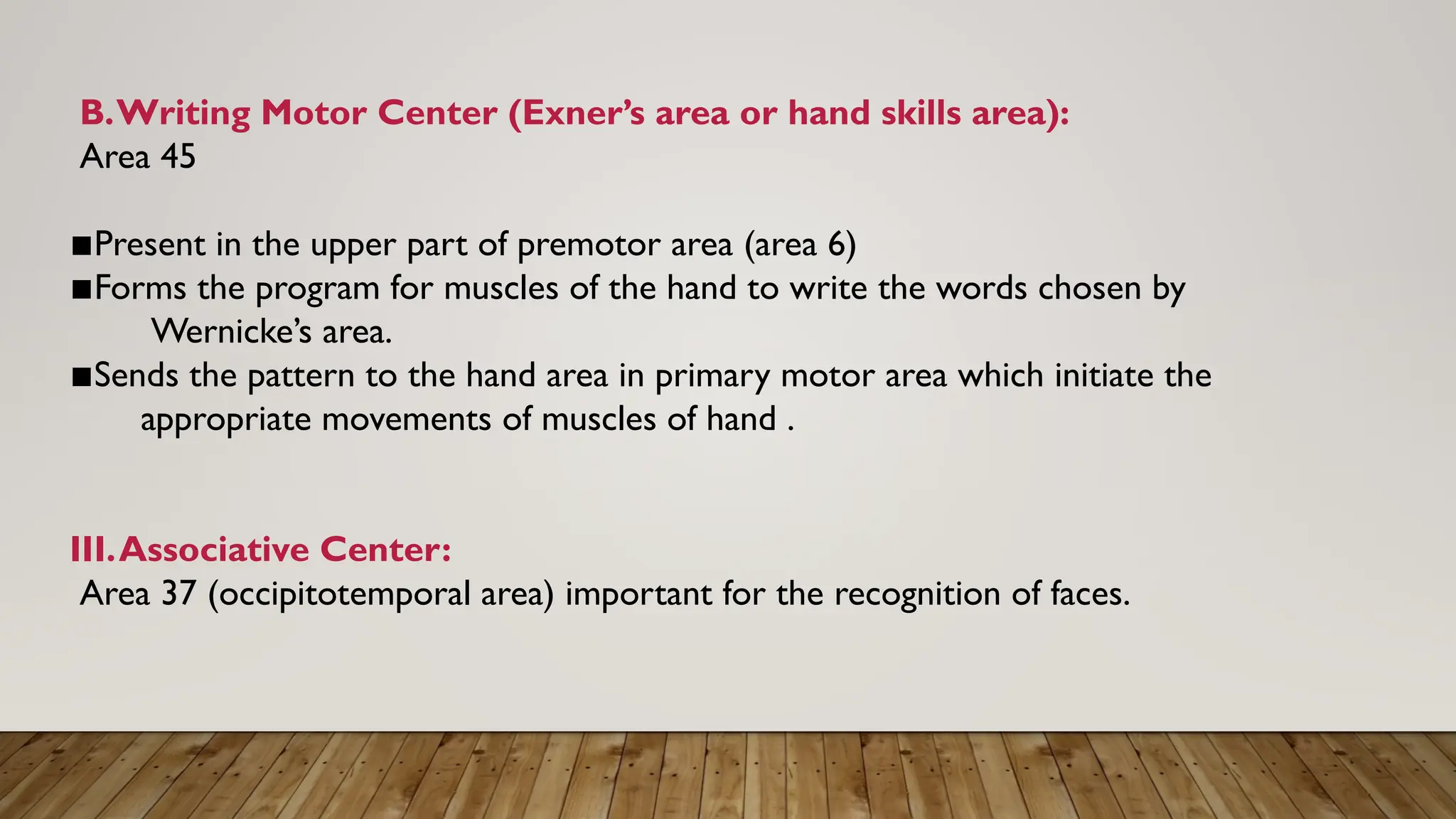 B.Writing Motor Center (Exner’s area or hand skills area):
Area 45
▪︎
Present in the upper part of premotor area (area 6)
▪︎
Forms the program for muscles of the hand to write the words chosen by
Wernicke’s area.
▪︎
Sends the pattern to the hand area in primary motor area which initiate the
appropriate movements of muscles of hand .
III.Associative Center:
Area 37 (occipitotemporal area) important for the recognition of faces.
 