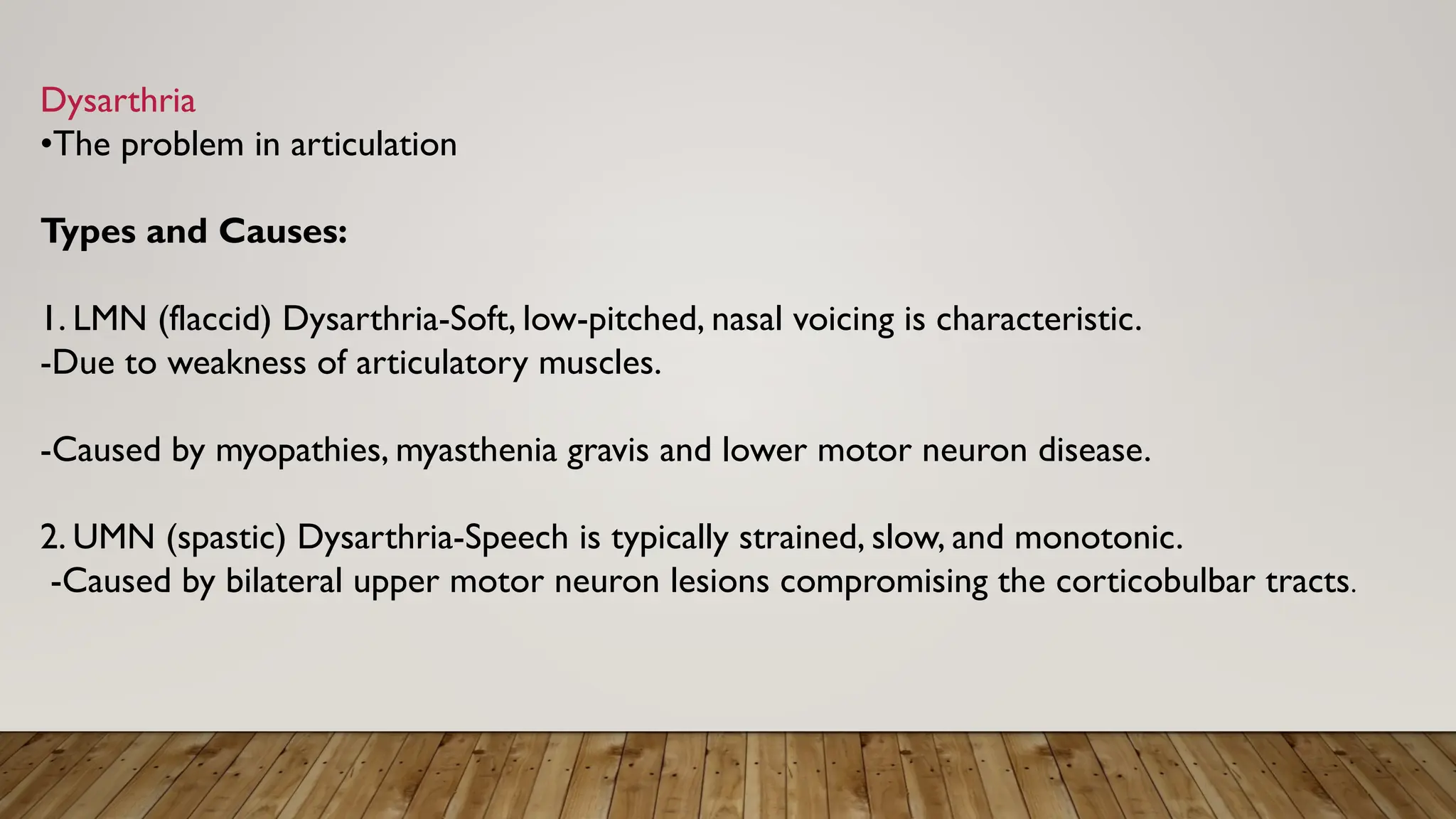 Dysarthria
•The problem in articulation
Types and Causes:
1. LMN (flaccid) Dysarthria-Soft, low-pitched, nasal voicing is characteristic.
-Due to weakness of articulatory muscles.
-Caused by myopathies, myasthenia gravis and lower motor neuron disease.
2. UMN (spastic) Dysarthria-Speech is typically strained, slow, and monotonic.
-Caused by bilateral upper motor neuron lesions compromising the corticobulbar tracts.
 