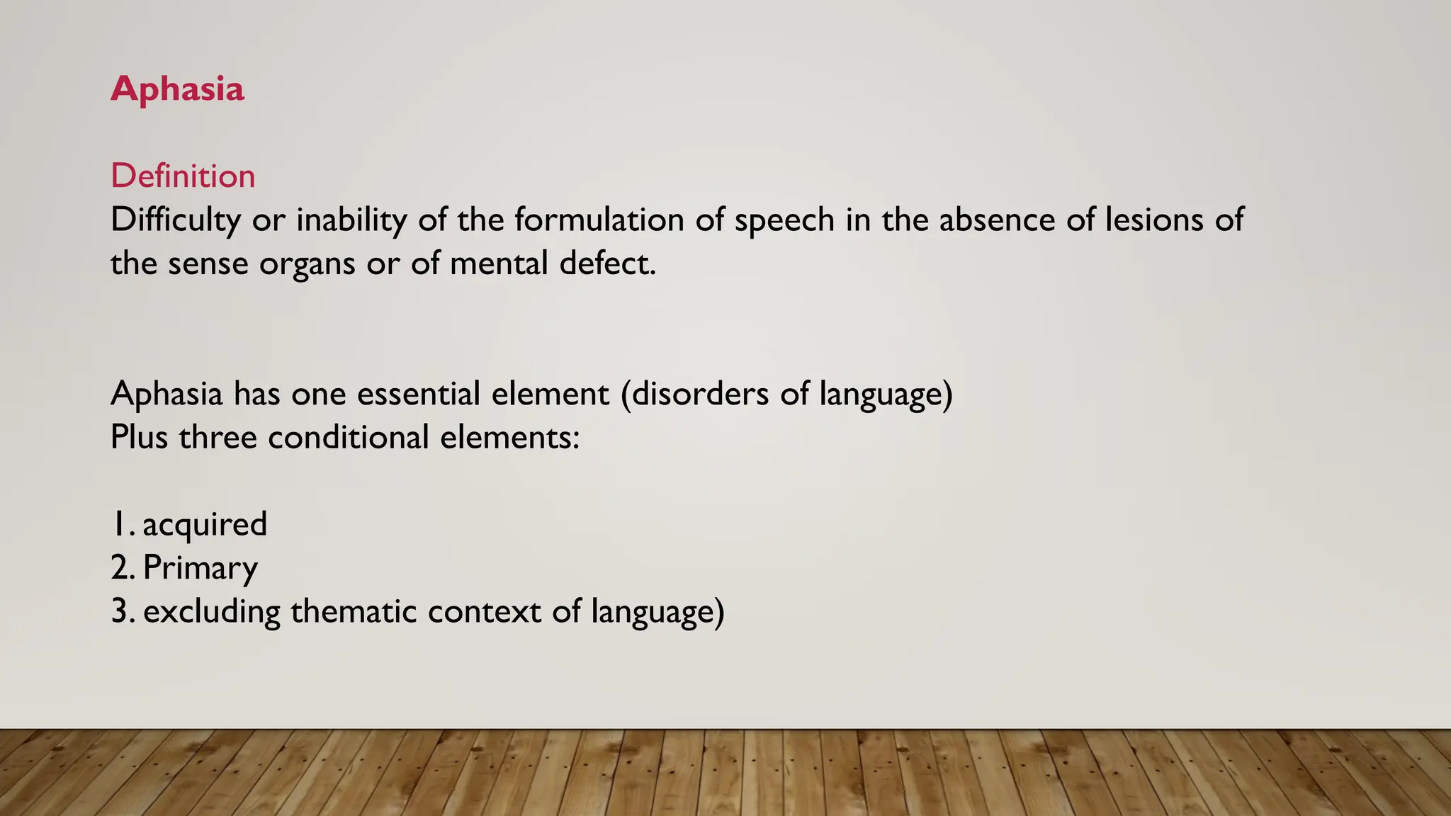 Aphasia
Definition
Difficulty or inability of the formulation of speech in the absence of lesions of
the sense organs or of mental defect.
Aphasia has one essential element (disorders of language)
Plus three conditional elements:
1. acquired
2. Primary
3. excluding thematic context of language)
 