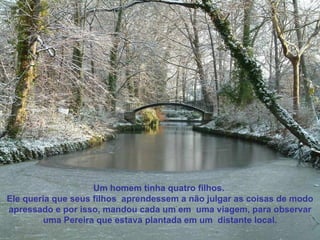 Um homem tinha quatro filhos.  Ele queria que seus filhos  aprendessem a não julgar as coisas de modo apressado e por isso, mandou cada um em  uma viagem, para observar uma Pereira que estava plantada em um  distante local. 