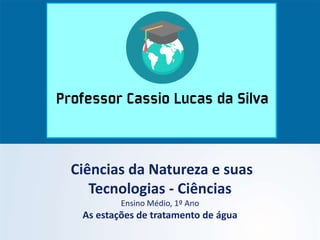 Ciências da Natureza e suas
Tecnologias - Ciências
Ensino Médio, 1º Ano
As estações de tratamento de água
 