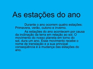 As estações do anoDurante o ano ocorrem quatro estações: Primavera, verão, outono e inverno. 	As estações do ano acontecem por causa da inclinação da terra em relação ao sol. O movimento do nosso planeta em torno do sol, dura um ano. Esse movimento recebe o nome de translação e a sua principal conseqüência é a mudança das estações do ano. 