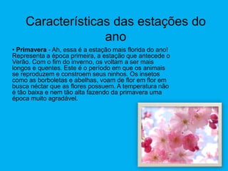 Características das estações do ano Primavera - Ah, essa é a estação mais florida do ano! Representa a época primeira, a estação que antecede o Verão. Com o fim do inverno, os voltam a ser mais longos e quentes. Este é o período em que os animais se reproduzem e constroem seus ninhos. Os insetos como as borboletas e abelhas, voam de flor em flor em busca néctar que as flores possuem. A temperatura não é tão baixa e nem tão alta fazendo da primavera uma época muito agradável.  Verão -De 21 de dezembro a 21 de março. Chegou o Verão, a estação mais quente do ano. Muito calor e dias bem longos. As temperaturas estão lá em cima. As árvores estão verdes e carregadas de frutas. Neste período a Terra recebe mais chuva por causa da vaporização das águas. O céu fica, ás vezes, fica nublado com pesadas nuvens que são o acúmulo de águas dos rios e dos mares transportadas para a atmosfera em forma de vapor. Outono - De 21 de março a 21 de junho. Os dias ficam mais curtos e mais frescos. As folhas e frutas, já estão bem maduras e começam a cair no chão. Os jardins e parques ficam, coberto de folhas de todos os tamanhos e cores. Isto por que os países lá do hemisfério norte precisam se preparar para o inverno que está chegando. É necessário armazenar bastante comida para nada possa faltar!  Inverno -De 21 de junho a 23 de setembro. O inverno é a estação mais fria do ano. Os dias são curtos e por isso escurece mais cedo. No sul do Brasil é comum ver a neve cair, cobrindo o chão e as plantas. Já nas outras regiões como São Paulo e Rio de Janeiro, é a chuva quem dá o ar da sua graça. Como a temperatura cai nessa fase, as pessoas tendem a passar mais tempo dentro de casa, principalmente debaixo das cobertasO que podemos fazer em cada estação?Primavera – Podemos brincar na rua com os amiguinhos, plantar e colher as flores e muitas outras coisas, pois o tempo está agradável.