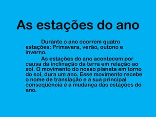 As estações do ano
Durante o ano ocorrem quatro
estações: Primavera, verão, outono e
inverno.
As estações do ano acontecem por
causa da inclinação da terra em relação ao
sol. O movimento do nosso planeta em torno
do sol, dura um ano. Esse movimento recebe
o nome de translação e a sua principal
conseqüência é a mudança das estações do
ano.

 