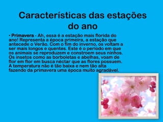 Características das estações
do ano
• Primavera - Ah, essa é a estação mais florida do
ano! Representa a época primeira, a estação que
antecede o Verão. Com o fim do inverno, os voltam a
ser mais longos e quentes. Este é o período em que
os animais se reproduzem e constroem seus ninhos.
Os insetos como as borboletas e abelhas, voam de
flor em flor em busca néctar que as flores possuem.
A temperatura não é tão baixa e nem tão alta
fazendo da primavera uma época muito agradável.

 
