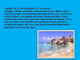• Verão - De 21 de dezembro a 21 de março.
Chegou o Verão, a estação mais quente do ano. Muito calor e
dias bem longos. As temperaturas estão lá em cima. As árvores
estão verdes e carregadas de frutas. Neste período a Terra
recebe mais chuva por causa da vaporização das águas. O céu
fica, ás vezes, fica nublado com pesadas nuvens que são o
acúmulo de águas dos rios e dos mares transportadas para a
atmosfera em forma de vapor.

 