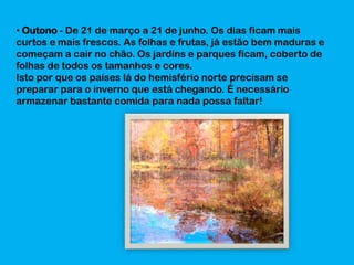 • Outono - De 21 de março a 21 de junho. Os dias ficam mais
curtos e mais frescos. As folhas e frutas, já estão bem maduras e
começam a cair no chão. Os jardins e parques ficam, coberto de
folhas de todos os tamanhos e cores.
Isto por que os países lá do hemisfério norte precisam se
preparar para o inverno que está chegando. É necessário
armazenar bastante comida para nada possa faltar!

 