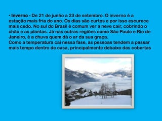 • Inverno - De 21 de junho a 23 de setembro. O inverno é a
estação mais fria do ano. Os dias são curtos e por isso escurece
mais cedo. No sul do Brasil é comum ver a neve cair, cobrindo o
chão e as plantas. Já nas outras regiões como São Paulo e Rio de
Janeiro, é a chuva quem dá o ar da sua graça.
Como a temperatura cai nessa fase, as pessoas tendem a passar
mais tempo dentro de casa, principalmente debaixo das cobertas

 