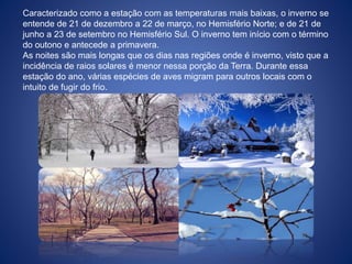 Caracterizado como a estação com as temperaturas mais baixas, o inverno se
entende de 21 de dezembro a 22 de março, no Hemisfério Norte; e de 21 de
junho a 23 de setembro no Hemisfério Sul. O inverno tem início com o término
do outono e antecede a primavera.
As noites são mais longas que os dias nas regiões onde é inverno, visto que a
incidência de raios solares é menor nessa porção da Terra. Durante essa
estação do ano, várias espécies de aves migram para outros locais com o
intuito de fugir do frio.
 
