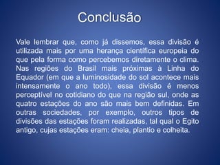 Vale lembrar que, como já dissemos, essa divisão é
utilizada mais por uma herança científica europeia do
que pela forma como percebemos diretamente o clima.
Nas regiões do Brasil mais próximas à Linha do
Equador (em que a luminosidade do sol acontece mais
intensamente o ano todo), essa divisão é menos
perceptível no cotidiano do que na região sul, onde as
quatro estações do ano são mais bem definidas. Em
outras sociedades, por exemplo, outros tipos de
divisões das estações foram realizadas, tal qual o Egito
antigo, cujas estações eram: cheia, plantio e colheita.
 