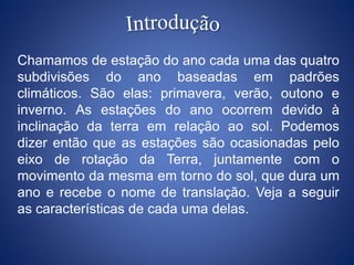 Chamamos de estação do ano cada uma das quatro
subdivisões do ano baseadas em padrões
climáticos. São elas: primavera, verão, outono e
inverno. As estações do ano ocorrem devido à
inclinação da terra em relação ao sol. Podemos
dizer então que as estações são ocasionadas pelo
eixo de rotação da Terra, juntamente com o
movimento da mesma em torno do sol, que dura um
ano e recebe o nome de translação. Veja a seguir
as características de cada uma delas.
 