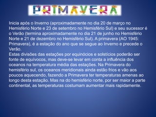 Inicia após o Inverno (aproximadamente no dia 20 de março no
Hemisfério Norte e 23 de setembro no Hemisfério Sul) e seu sucessor é
o Verão (termina aproximadamente no dia 21 de junho no Hemisfério
Norte e 21 de dezembro no Hemisfério Sul). A primavera (AO 1945:
Primavera), é a estação do ano que se segue ao Inverno e precede o
Verão.
Estas divisões das estações por equinócios e solstícios poderão ser
fonte de equívocos, mas deve-se levar em conta a influência dos
oceanos na temperatura média das estações. Na Primavera do
hemisfério sul, os oceanos meridionais ainda estão frios e vão aos
poucos aquecendo, fazendo a Primavera ter temperaturas amenas ao
longo desta estação. Mas na do hemisfério norte, por ser maior a parte
continental, as temperaturas costumam aumentar mais rapidamente.
 