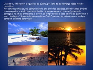 Dezembro, e finda com o equinócio de outono, por volta de 20 de Março nesse mesmo
hemisfério.
Nos tempos primitivos, era comum dividir o ano em cinco estações, sendo o verão dividido
em duas partes: o verão propriamente dito, de tempo quente e chuvoso (geralmente
começava no fim da primavera), e o estio, de tempo quente e seco palavra da qual deriva o
termo "estiagem". Atualmente usa-se o termo "estio" para um período de seca e também
como um sinônimo para verão.
 