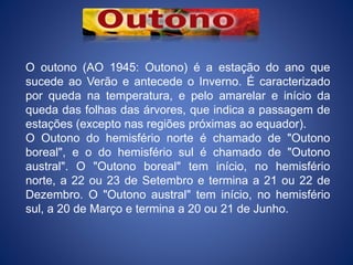 O outono (AO 1945: Outono) é a estação do ano que
sucede ao Verão e antecede o Inverno. É caracterizado
por queda na temperatura, e pelo amarelar e início da
queda das folhas das árvores, que indica a passagem de
estações (excepto nas regiões próximas ao equador).
O Outono do hemisfério norte é chamado de "Outono
boreal", e o do hemisfério sul é chamado de "Outono
austral". O "Outono boreal" tem início, no hemisfério
norte, a 22 ou 23 de Setembro e termina a 21 ou 22 de
Dezembro. O "Outono austral" tem início, no hemisfério
sul, a 20 de Março e termina a 20 ou 21 de Junho.
 