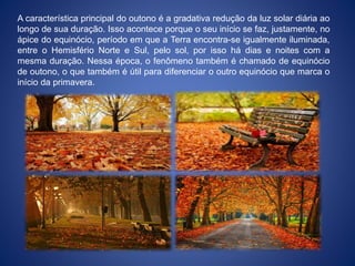 A característica principal do outono é a gradativa redução da luz solar diária ao
longo de sua duração. Isso acontece porque o seu início se faz, justamente, no
ápice do equinócio, período em que a Terra encontra-se igualmente iluminada,
entre o Hemisfério Norte e Sul, pelo sol, por isso há dias e noites com a
mesma duração. Nessa época, o fenômeno também é chamado de equinócio
de outono, o que também é útil para diferenciar o outro equinócio que marca o
início da primavera.
 