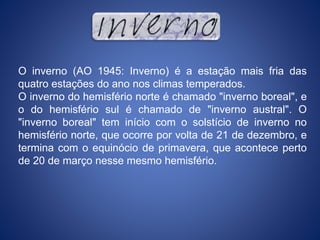 O inverno (AO 1945: Inverno) é a estação mais fria das
quatro estações do ano nos climas temperados.
O inverno do hemisfério norte é chamado "inverno boreal", e
o do hemisfério sul é chamado de "inverno austral". O
"inverno boreal" tem início com o solstício de inverno no
hemisfério norte, que ocorre por volta de 21 de dezembro, e
termina com o equinócio de primavera, que acontece perto
de 20 de março nesse mesmo hemisfério.
 