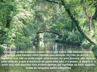 O homem então explicou a seus filhos que todos eles estavam certos, porque eles haviam visto apenas uma estação da vida da árvore... Ele falou que não se pode julgar uma árvore, ou uma pessoa, por  apenas uma estação, e que a essência de quem eles são, e o prazer, a alegria e  o amor que vêm daquela vida podem apenas ser medidos ao final, quando  todas as estações estão completas 