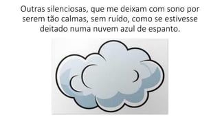 Outras silenciosas, que me deixam com sono por
serem tão calmas, sem ruído, como se estivesse
deitado numa nuvem azul de espanto.
 