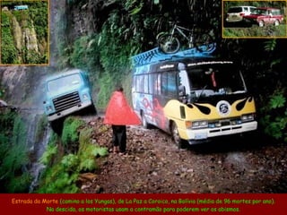 Estrada da Morte (camino a los Yungas), de La Paz a Coroico, na Bolívia (média de 96 mortes por ano).
Na descida, os motoristas usam a contramão para poderem ver os abismos.
 