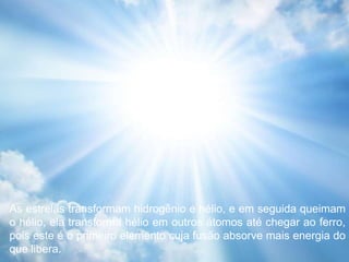 As estrelas transformam hidrogênio e hélio, e em seguida queimam
o hélio, ela transforma hélio em outros átomos até chegar ao ferro,
pois este é o primeiro elemento cuja fusão absorve mais energia do
que libera.
 
