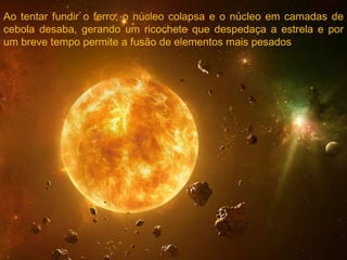 Ao tentar fundir o ferro, o núcleo colapsa e o núcleo em camadas de
cebola desaba, gerando um ricochete que despedaça a estrela e por
um breve tempo permite a fusão de elementos mais pesados
 