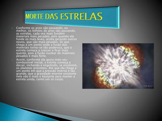  Conforme os anos vão passando, ou
melhor, os bilhões de anos vão passando,
as estrelas, cada vez mais fundem
materiais mais pesados, pois quando ela
funde os mais leves, acaba gerando outros
novos, que são mais pesados. Só que
chega a um ponto onde a fusão dos
materiais torna-se tão poderosa, que a
estrela começa a crescer e ficar mais
quente, pois a fusão nuclear de materiais
pesados é mais forte.
 Assim, conforme ela gasta todo seu
combustível inicial, a estrela começa a
decair, inchando e engolindo, se existirem,
os planetas próximos. Até que ela chega a
um ponto em que a pressão interna é tão
grande, que a gravidade enorme existente
nela não é mais o bastante para manter a
estrela unida, como um só corpo.
 
