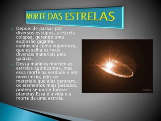  Depois de passar por
diversos estágios, a estrela
colapsa, gerando uma
explosão gigante,
conhecida como supernova,
que espalha os mais
diversos materiais pela
galáxia.
 Dessa maneira morrem as
estrelas agonizantes, mas
essa morte na verdade é um
novo início, pois os
materiais que elas geraram,
os elementos mais pesados,
podem se unir e formar
planetas.Essa é a vida e a
morte de uma estrela.
 