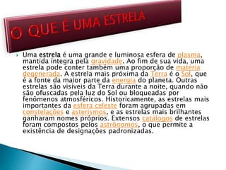  Uma estrela é uma grande e luminosa esfera de plasma,
mantida íntegra pela gravidade. Ao fim de sua vida, uma
estrela pode conter também uma proporção de matéria
degenerada. A estrela mais próxima da Terra é o Sol, que
é a fonte da maior parte da energia do planeta. Outras
estrelas são visíveis da Terra durante a noite, quando não
são ofuscadas pela luz do Sol ou bloqueadas por
fenômenos atmosféricos. Historicamente, as estrelas mais
importantes da esfera celeste foram agrupadas em
constelações e asterismos, e as estrelas mais brilhantes
ganharam nomes próprios. Extensos catálogos de estrelas
foram compostos pelos astrônomos, o que permite a
existência de designações padronizadas.
 