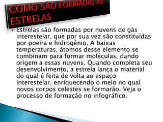  Estrelas são formadas por nuvens de gás
interestelar, que por sua vez são constituídas
por poeira e hidrogênio. A baixas
temperaturas, átomos desse elemento se
combinam para formar moléculas, dando
origem a essas nuvens. Quando completa seu
desenvolvimento, a estrela lança o material
do qual é feita de volta ao espaço
interestelar, enriquecendo o meio no qual
novos corpos celestes se formarão. Veja o
processo de formação no infográfico.
 
