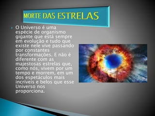  O Universo é uma
espécie de organismo
gigante que está sempre
em evolução e tudo que
existe nele vive passando
por constantes
transformações. E não é
diferente com as
majestosas estrelas que,
como nós, vivem por um
tempo e morrem, em um
dos espetáculos mais
incríveis e belos que esse
Universo nos
proporciona.
 