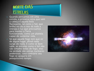  Quando pensamos em uma
estrela, a primeira coisa que vem
à cabeça é aquela bola
flamejante, tal como o Sol, que
brilha no céu e nos dá toda a
energia e luz que precisamos
para manter a Terra
funcionando, como um planeta
capaz de sustentar vida.
 Só que aquele fogo tem que vir
de algum lugar, afinal nada
surge do nada. E como se bem
sabe, as estrelas como o Sol não
são simples bolas de fogo, elas
na verdade são usinas nucleares
poderosas, caso contrário seu
fogo se apagaria em
pouquíssimo tempo.
 