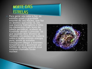  Para gerar seu calor e luz, as
estrelas usam a gravidade
enorme do seu núcleo, que faz
os átomos que estão lá, em
sua maioria hidrogênio e hélio
(os elementos mais leves da
tabela periódica), acabem se
fundindo devido a pressão. Só
que quando dois átomos se
fundem, um pedaço de matéria
sobra e acaba virando energia
pura, assim as estrelas
conseguem chegar a enormes
temperaturas e queimam por
bilhões de anos, usando esse
sistema chamado fusão
nuclear.
 