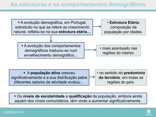  Os níveis de escolaridade e qualificação da população, embora ainda
aquém dos níveis comunitários, têm vindo a aumentar significativamente.
As estruturas e os comportamentos demográficos
• Estrutura Etária:
composição da
população por idades.
 A evolução demográfica, em Portugal,
sobretudo no que se refere ao crescimento
natural, refletiu-se na sua estrutura etária…
 A evolução dos comportamentos
demográficos traduziu-se num
envelhecimento demográfico…
• mais acentuado nas
regiões do interior.
 A população ativa cresceu
significativamente e a sua distribuição pelos
diferentes setores de atividade evoluiu…
• no sentido do predomínio
do terciário, em todas as
regiões do país.
 