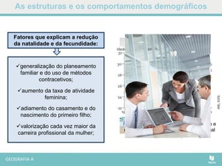 As estruturas e os comportamentos demográficos
Fig. Idade média ao primeiro casamento e
nascimento do primeiro filho, em Portugal
(1991–2011).
Fatores que explicam a redução
da natalidade e da fecundidade:
generalização do planeamento
familiar e do uso de métodos
contracetivos;
aumento da taxa de atividade
feminina;
adiamento do casamento e do
nascimento do primeiro filho;
valorização cada vez maior da
carreira profissional da mulher;
 