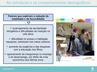As estruturas e os comportamentos demográficos
 prolongamento da escolaridade
obrigatória e dificuldades de inserção na
vida ativa;
 dificuldade no acesso a habitação
espaçosa, sobretudo nos meios urbanos;
 aumento da exigência e das despesas
com a educação dos filhos;
 agravamento da insegurança no emprego
e do desemprego, por efeito da crise
económica dos últimos anos.
Fatores que explicam a redução da
natalidade e da fecundidade:
 