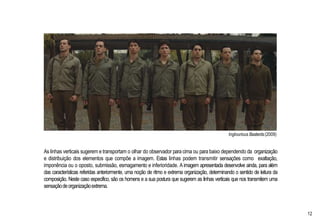 Inglourious Basterds(2009)
As linhas verticais sugerem e transportam o olhar do observador para cima ou para baixo dependendo da organização
e distribuição dos elementos que compõe a imagem. Estas linhas podem transmitir sensações como exaltação,
imponência ou o oposto, submissão, esmagamento e inferioridade. A imagem apresentada desenvolve ainda, para além
das características referidas anteriormente, uma noção de ritmo e extrema organização, determinando o sentido de leitura da
composição. Neste caso especifico, são os homens e a sua postura que sugerem as linhas verticais que nos transmitem uma
sensaçãodeorganizaçãoextrema.
12
 