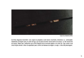 Inglourious Basterds(2009)
As linhas diagonais transmitem uma noção de perspetiva e até mesmo movimento, dinamismo ou continuidade.
Geralmente convergem para um ponto de fuga, que se pode encontrar visível (dentro de campo) ou não visível (fora
de campo). Neste caso, verificamos que a linha diagonal não se encontra ligada a um ponto de fuga, sendo a sua
única função orientar o olhar do espectador para o centro de interesse daimagem, ou seja, o olhar das personagens.
16
 