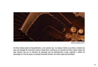 Django Unchained (2012)
As linhas cíclicas situam-se frequentemente, e com preciso rigor, na natureza. Devido à sua forma, remetem-nos
para uma sensação de movimento contínuo. Neste frame, encontra-se um exemplo de linhas cíclicas criadas não
pela natureza mas por um elemento de decoração que dá prolongamento à ação, sugerindo o destino da
personagem e o fora de campo. As escadas transmitem também uma maior noção de profundidade.
24
 