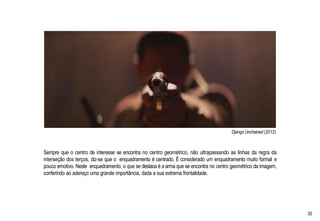 Django Unchained (2012)
Sempre que o centro de interesse se encontra no centro geométrico, não ultrapassando as linhas da regra da
interseção dos terços, diz-se que o enquadramento é centrado. É considerado um enquadramento muito formal e
pouco emotivo. Neste enquadramento, o que se destaca é a arma que se encontra no centro geométrico da imagem,
conferindo ao adereço uma grande importância, dada a sua extrema frontalidade.
30
 