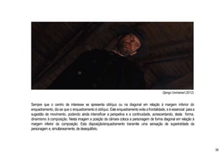 Django Unchained (2012)
Sempre que o centro de interesse se apresenta oblíquo ou na diagonal em relação à margem inferior do
enquadramento, diz-se que o enquadramento é oblíquo. Este enquadramento evita afrontalidade, e é essencial paraa
sugestão de movimento, podendo ainda intensificar a perspetiva e a continuidade, acrescentando, desta forma,
dinamismo à composição. Nesta imagem a posição da câmara coloca a personagem de forma diagonal em relação à
margem inferior da composição. Esta disposição/enquadramento transmite uma sensação de superioridade da
personagem e, simultaneamente, de desequilíbrio.
38
 