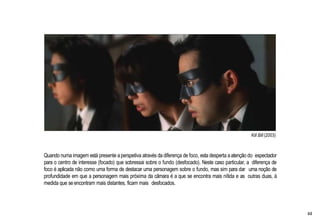 Kill Bill (2003)
Quando numa imagem está presente aperspetiva através da diferença de foco, esta desperta aatenção do espectador
para o centro de interesse (focado) que sobressai sobre o fundo (desfocado). Neste caso particular, a diferença de
foco é aplicada não como uma forma de destacar uma personagem sobre o fundo, mas sim para dar uma noção de
profundidade em que a personagem mais próxima da câmara é a que se encontra mais nítida e as outras duas, à
medida que se encontram mais distantes, ficam mais desfocados.
44
 