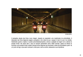Kill Bill (2003)
A perspetiva através das linhas numa imagem, desperta ao espectador uma noção/ilusão de profundidade. A
disposição das linhas diagonais exagera a perspetiva e dá a ideia de que o espaço é maior do que é na verdade.
Geralmente quando o objetivo é suscitar profundidade/perspetiva, evita-se a captação da imagem com a câmara na
posição frontal, não sendo este o caso do exemplo apresentado acima. Neste exemplo, apesar da câmara se
encontrar numa posição frontal, existem diversas linhas diagonais que transmitem a ideia de profundidade a partir de
um ponto de fuga, eque assim conduzem o olhar para o carro ao centro, destacando a sua importância.
48
 