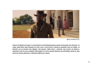 Django Unchained (2012)
Quando a finalidade da imagem é a transmissão de profundidade/perspetiva através da disposição dos elementos de
massa, estes devem estar colocados de modo a que o mais próximo à câmara se apresente maior em relação ao
elemento que se encontra mais afastado, mais pequeno. Neste frame, o elemento mais próximo da câmara é,
claramente, maior do que os restantes. Esta imagem é um ótimo exemplo deste tipo de profundidade, devido ao facto
de termos diversos elementos a diferentes distâncias da câmara.
52
 