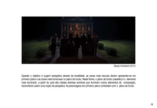 Django Unchained (2012)
Quando o objetivo é sugerir perspetiva através da tonalidade, as zonas mais escuras devem apresentar-se em
primeiro plano e as zonas mais luminosas no plano de fundo. Neste frame, o plano de fundo (casarão) é o elemento
mais iluminado, a partir do qual são criadas diversas sombras que iluminam outros elementos da composição,
transmitindo assim uma noção de perspetiva. As personagens em primeiro plano contrastam com o plano de fundo.
56
 