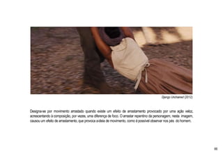 Django Unchained (2012)
Designa-se por movimento arrastado quando existe um efeito de arrastamento provocado por uma ação veloz,
acrescentando à composição, por vezes, uma diferença de foco. Oarrastar repentino da personagem, nesta imagem,
causou um efeito de arrastamento, que provoca aideia de movimento, como épossível observar nos pés do homem.
66
 