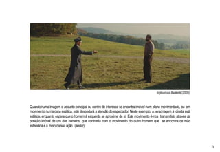 Inglourious Basterds(2009)
Quando numa imagem o assunto principal ou centro de interesse se encontra imóvel num plano movimentado, ou em
movimento numa cena estática, este despertará aatenção do espectador. Neste exemplo, a personagem à direita está
estática, enquanto espera que o homem à esquerda se aproxime de si. Este movimento é-nos transmitido através da
posição imóvel de um dos homens, que contrasta com o movimento do outro homem que se encontra de mão
estendida ea meio da sua ação (andar).
74
 
