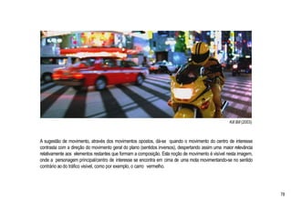 Kill Bill (2003)
A sugestão de movimento, através dos movimentos opostos, dá-se quando o movimento do centro de interesse
contrasta com a direção do movimento geral do plano (sentidos inversos), despertando assim uma maior relevância
relativamente aos elementos restantes que formam a composição. Esta noção de movimento é visível nesta imagem,
onde a personagem principal/centro de interesse se encontra em cima de uma mota movimentando-se no sentido
contrário ao do tráfico visível, como por exemplo, o carro vermelho.
78
 