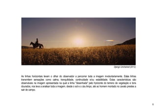 Django Unchained (2012)
As linhas horizontais levam o olhar do observador a percorrer toda a imagem involuntariamente. Estas linhas
transmitem sensações como calma, tranquilidade, continuidade e/ou estabilidade. Estas características são
observáveis na imagem apresentada na qual a linha "desenhada" pelo horizonte do terreno de vegetação e tons
dourados, nos leva a analisar toda a imagem, desde o sol e o céu limpo, até ao homem montado no cavalo prestes a
sair de campo.
8
 